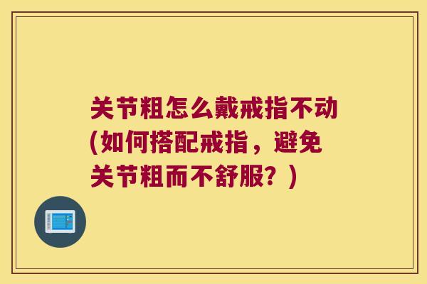 关节粗怎么戴戒指不动(如何搭配戒指,避免关节粗而不舒服?) 关节粗怎么戴戒指不动(如何搭配戒指,避免关节粗而不舒服?)