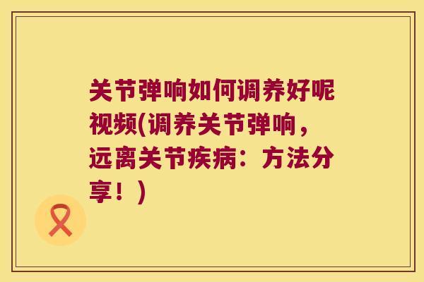 关节弹响如何调养好呢视频(调养关节弹响，远离关节：方法分享！)