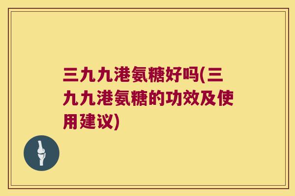 三九九港氨糖好吗(三九九港氨糖的功效及使用建议)
