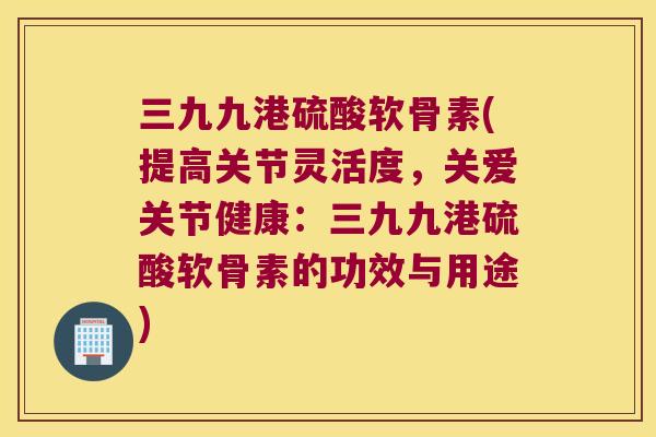 三九九港硫酸软骨素(提高关节灵活度,关爱关节健康:三九九港硫酸软骨素的功效与用途) 三九九港硫酸软骨素(提高关节灵活度,关爱关节健康:三九九港硫酸软骨素的功效与用途)