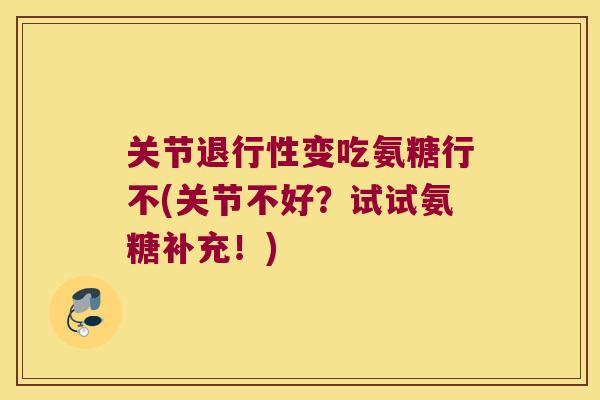 关节退行性变吃氨糖行不(关节不好?试试氨糖补充!)