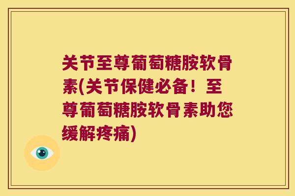 关节至尊葡萄糖胺软骨素(关节保健必备!至尊葡萄糖胺软骨素助您缓解疼痛)