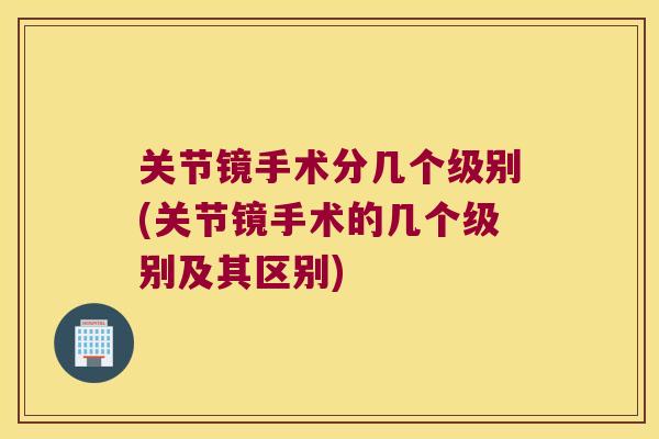 关节镜手术分几个级别(关节镜手术的几个级别及其区别)