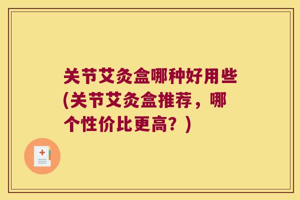 关节艾灸盒哪种好用些(关节艾灸盒推荐,哪个性价比更高?)