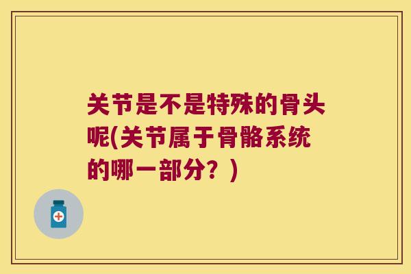 关节是不是特殊的骨头呢(关节属于骨骼系统的哪一部分?)