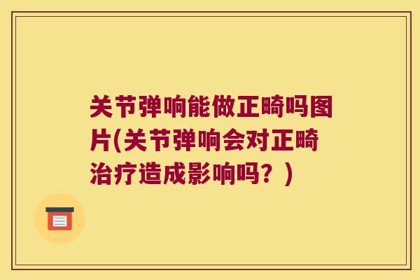 关节弹响能做正畸吗图片(关节弹响会对正畸治疗造成影响吗?)
