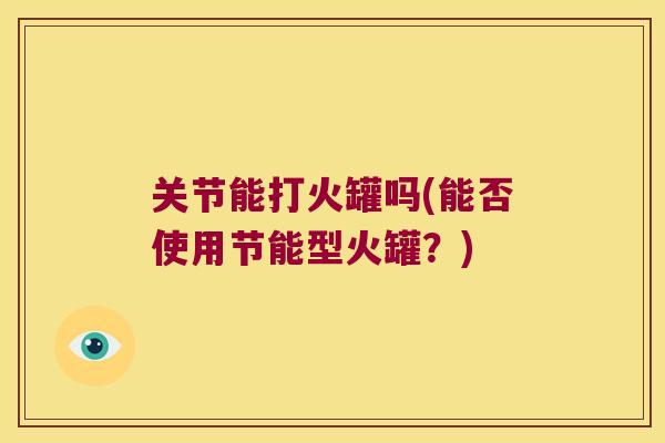 关节能打火罐吗(能否使用节能型火罐?)