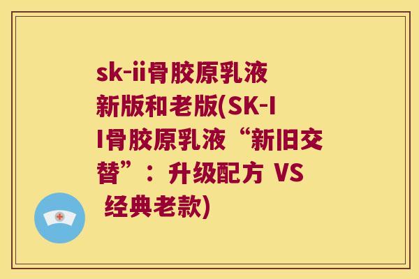 sk-ii骨胶原乳液新版和老版(SK-II骨胶原乳液“新旧交替”:升级配方 VS 经典老款)