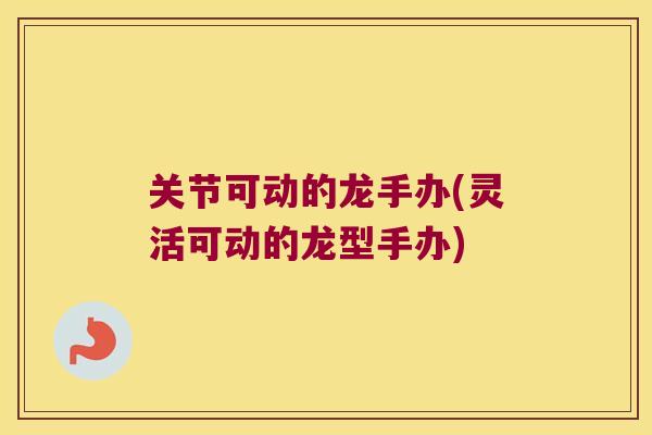关节可动的龙手办(灵活可动的龙型手办)