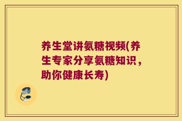 养生堂讲氨糖视频(养生专家分享氨糖知识,助你健康长寿)