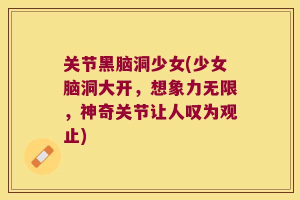 关节黑脑洞少女(少女脑洞大开，想象力无限，神奇关节让人叹为观止)