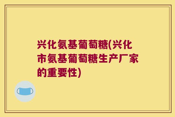 兴化氨基葡萄糖(兴化市氨基葡萄糖生产厂家的重要性)