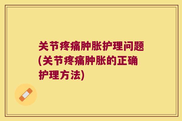 关节疼痛肿胀护理问题(关节疼痛肿胀的正确护理方法)