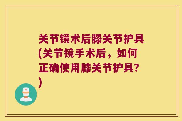 关节镜术后膝关节护具(关节镜手术后,如何正确使用膝关节护具?)