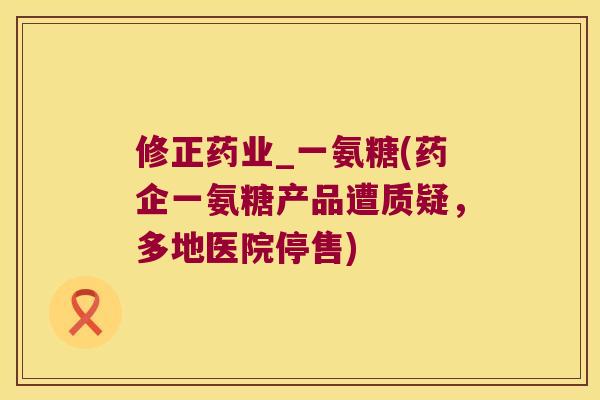 修正药业_一氨糖(药企一氨糖产品遭质疑,多地医院停售)