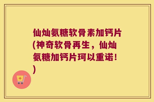 仙灿氨糖软骨素加钙片(神奇软骨再生,仙灿氨糖加钙片珂以重诺!)