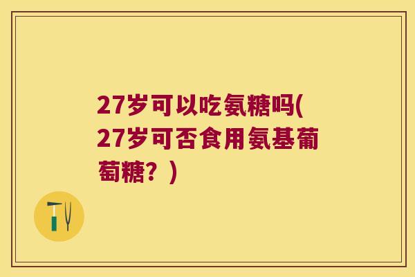 27岁可以吃氨糖吗(27岁可否食用氨基葡萄糖?)