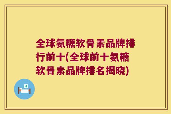 全球氨糖软骨素品牌排行前十(全球前十氨糖软骨素品牌排名揭晓)