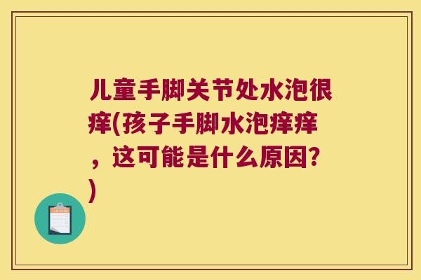 儿童手脚关节处水泡很痒(孩子手脚水泡痒痒,这可能是什么原因?)