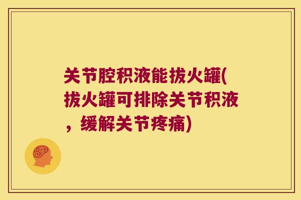 关节腔积液能拔火罐(拔火罐可排除关节积液,缓解关节疼痛)