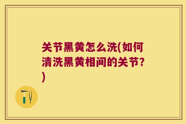 关节黑黄怎么洗(如何清洗黑黄相间的关节?)
