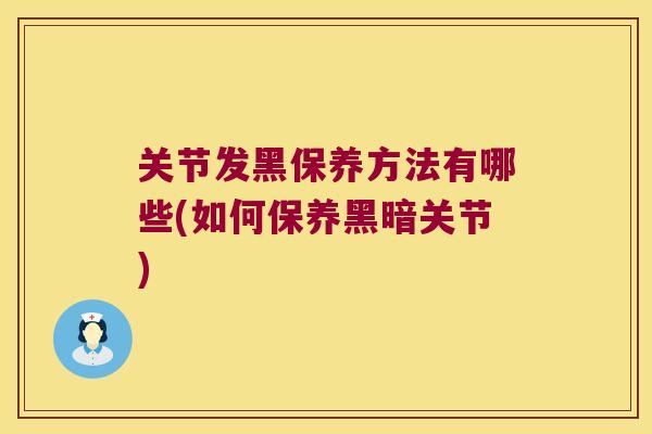 关节发黑保养方法有哪些(如何保养黑暗关节)