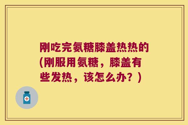 刚吃完氨糖膝盖热热的(刚服用氨糖,膝盖有些发热,该怎么办?)