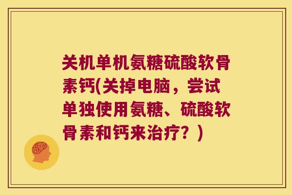 关机单机氨糖硫酸软骨素钙(关掉电脑,尝试单独使用氨糖、硫酸软骨素和钙来治疗?)