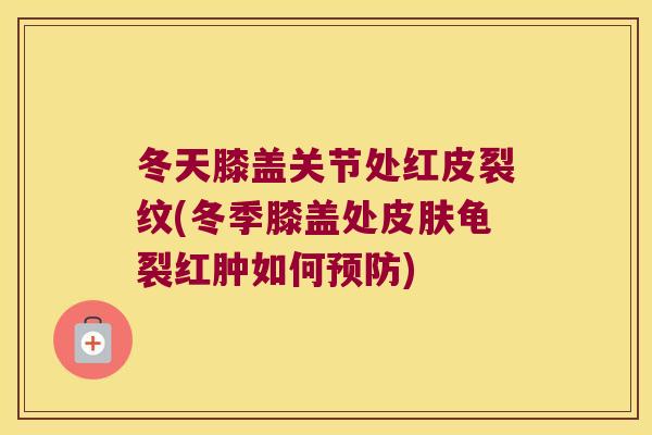 冬天膝盖关节处红皮裂纹(冬季膝盖处皮肤龟裂红肿如何预防)