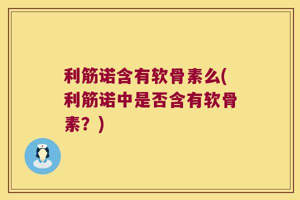 利筋诺含有软骨素么(利筋诺中是否含有软骨素?)