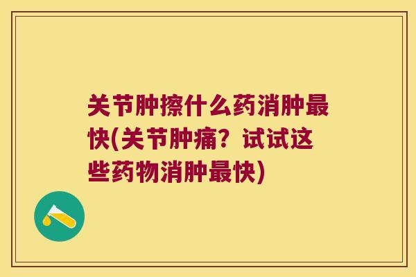 关节肿擦什么药消肿最快(关节肿痛?试试这些药物消肿最快)