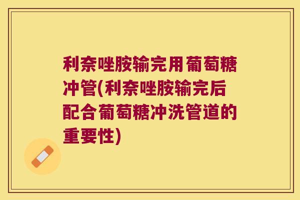 利奈唑胺输完用葡萄糖冲管(利奈唑胺输完后配合葡萄糖冲洗管道的重要性)