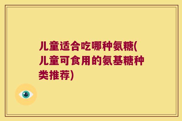 儿童适合吃哪种氨糖(儿童可食用的氨基糖种类推荐)