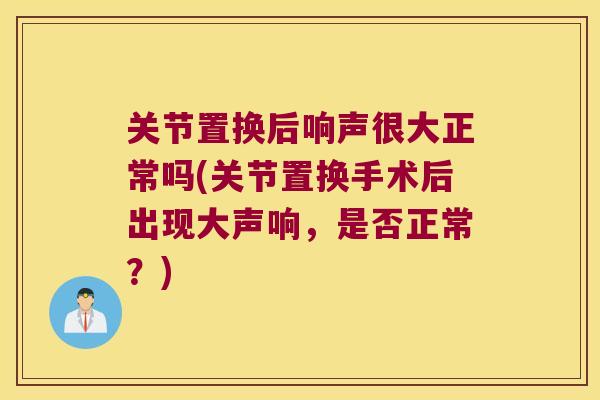 关节置换后响声很大正常吗(关节置换手术后出现大声响,是否正常?)