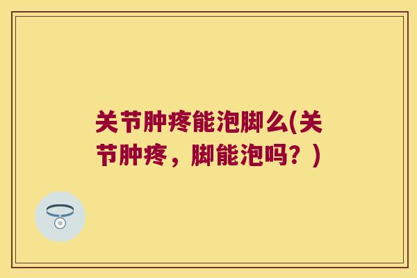 关节肿疼能泡脚么(关节肿疼,脚能泡吗?)