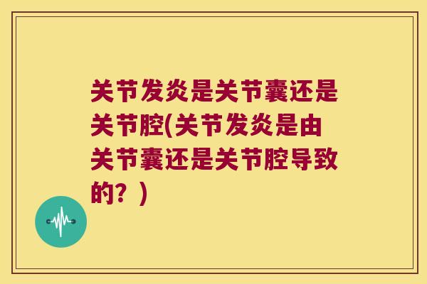 关节发炎是关节囊还是关节腔(关节发炎是由关节囊还是关节腔导致的?)
