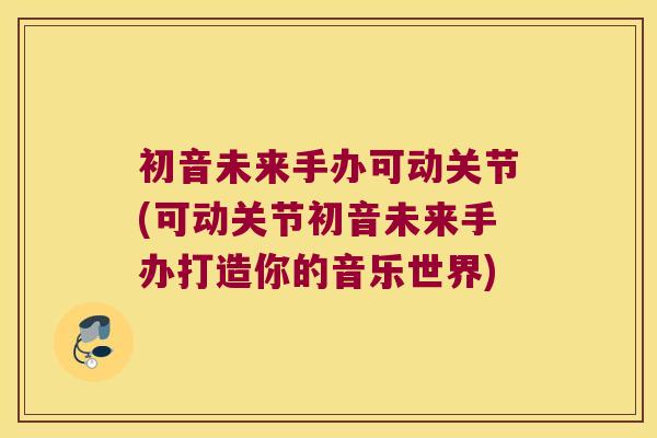 初音未来手办可动关节(可动关节初音未来手办打造你的音乐世界)
