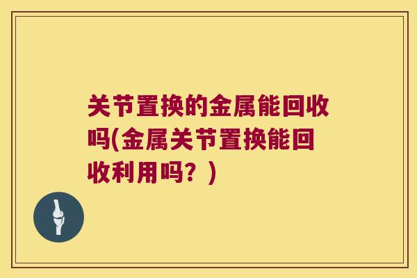 关节置换的金属能回收吗(金属关节置换能回收利用吗?)