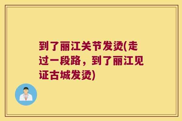 到了丽江关节发烫(走过一段路,到了丽江见证古城发烫)