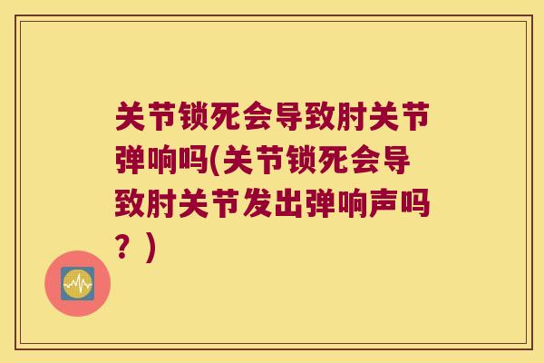 关节锁死会导致肘关节弹响吗(关节锁死会导致肘关节发出弹响声吗?)