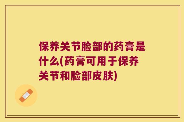 保养关节脸部的药膏是什么(药膏可用于保养关节和脸部皮肤)