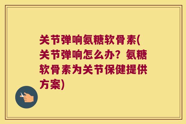 关节弹响氨糖软骨素(关节弹响怎么办?氨糖软骨素为关节保健提供方案)