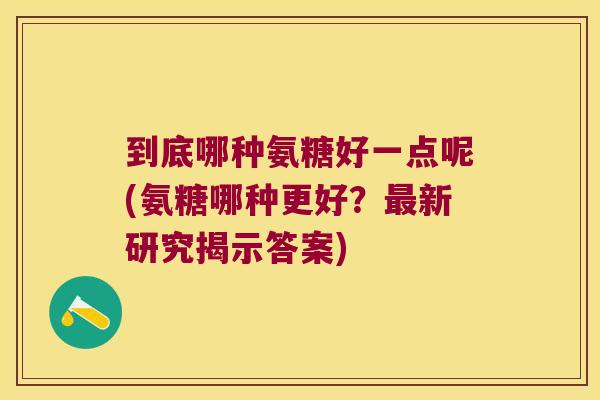 到底哪种氨糖好一点呢(氨糖哪种更好?最新研究揭示答案)