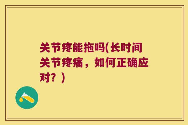 关节疼能拖吗(长时间关节疼痛,如何正确应对?)