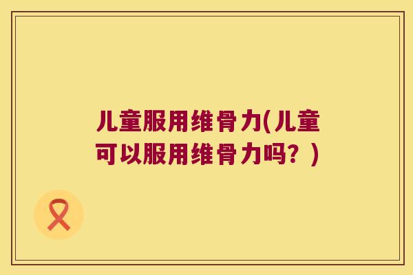 儿童服用维骨力(儿童可以服用维骨力吗?)