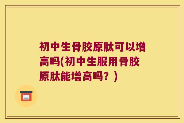 初中生骨胶原肽可以增高吗(初中生服用骨胶原肽能增高吗?)