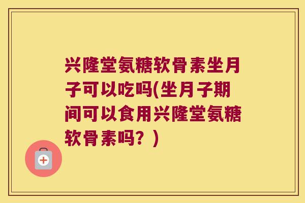 兴隆堂氨糖软骨素坐月子可以吃吗(坐月子期间可以食用兴隆堂氨糖软骨素吗?)