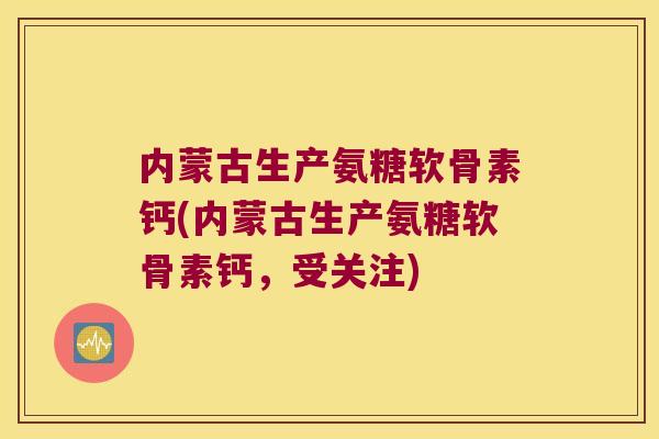 内蒙古生产氨糖软骨素钙(内蒙古生产氨糖软骨素钙,受关注)