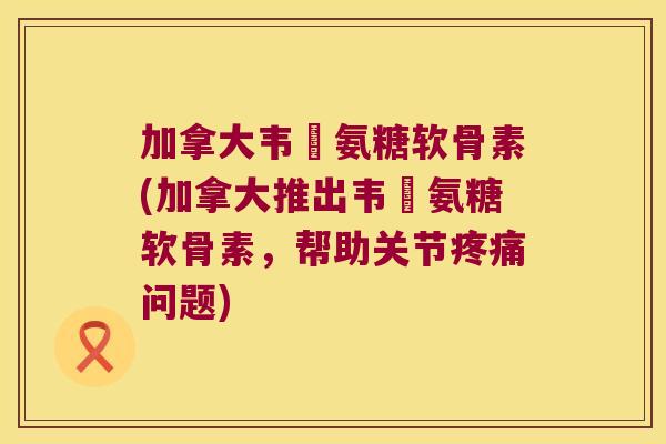 加拿大韦慱氨糖软骨素(加拿大推出韦慱氨糖软骨素，帮助关节疼痛问题)