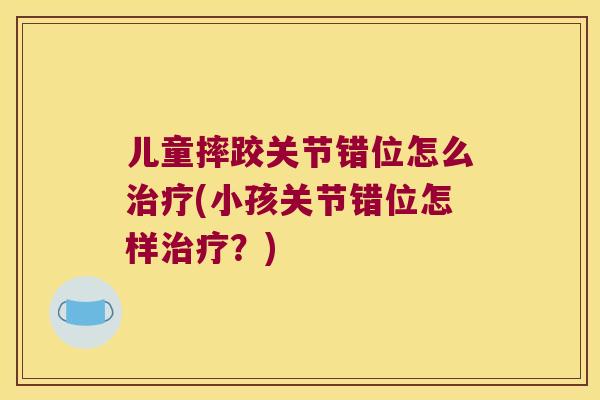 儿童摔跤关节错位怎么治疗(小孩关节错位怎样治疗?)